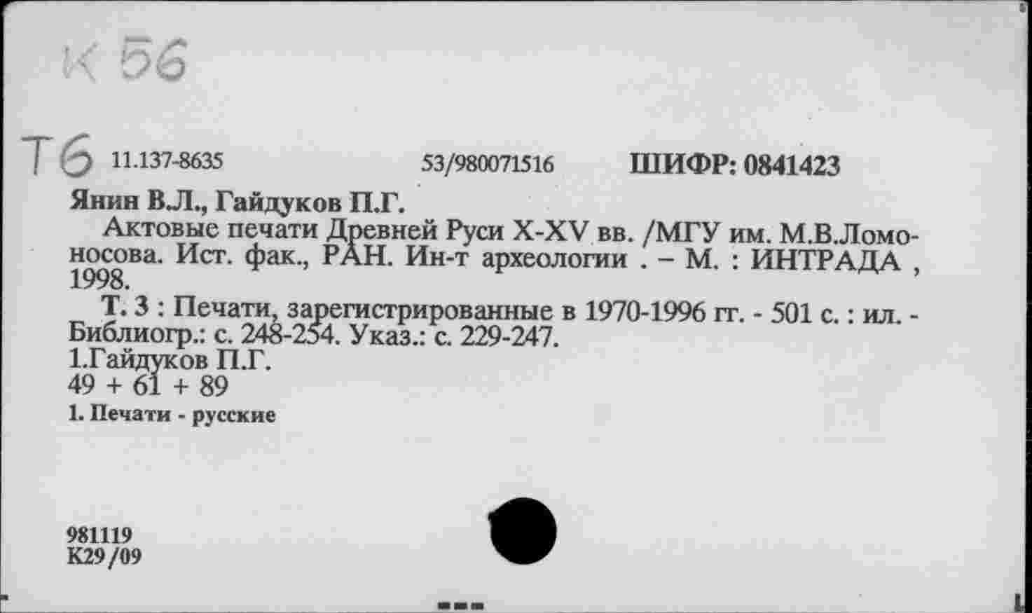 ﻿T (3 11-137-8635	53/980071516 ШИФР: 0841423
Янин ВЛ., Гайдуков П.Г.
Актовые печати Древней Руси X-XV вв. /МГУ им. М.В.Ломо-носова. Ист. фак., РАН. Ин-т археологии . - М. : ИНТРАДА ,
Т. 3 : Печати, зарегистрированные в 1970-1996 гг. - 501 с. : ил. -
Библиогр.: с. 248-254. Указ.: с. 229-247.
І.Гайдуков П.Г.
49 + 61 + 89
1. Печати - русские
981119
К29/09